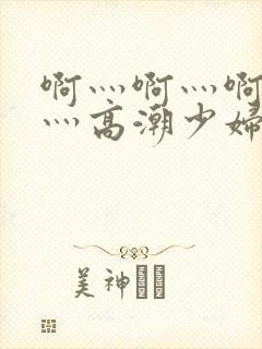 啊灬啊灬啊灬快灬高潮少妇小说