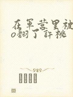 在军营里被cao翻了许桃