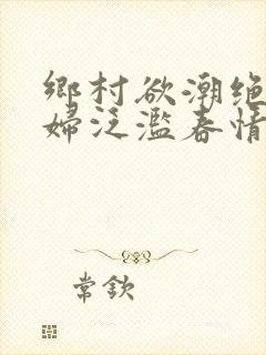 乡村欲潮绝色村妇泛滥春情