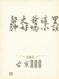 帮大爷这里消消肿好吗小说