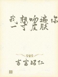 我想吻遍你的每一寸皮肤