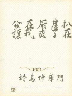 公在厨房扒开腿让我爽了在线观看