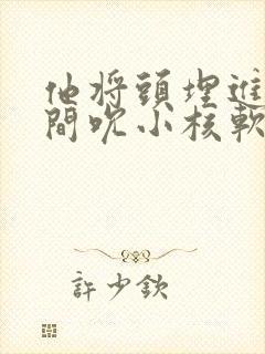 他将头埋进双腿间吮小核软件