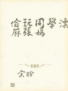 偷玩同学漂亮麻麻张嫣