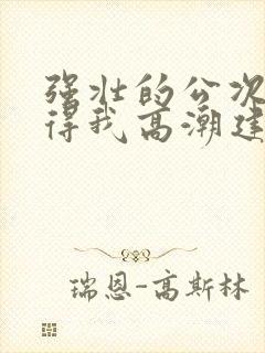 强壮的公次次弄得我高潮建国