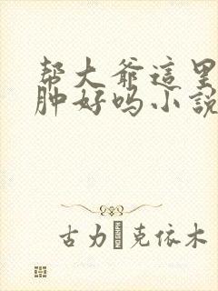 帮大爷这里消消肿好吗小说