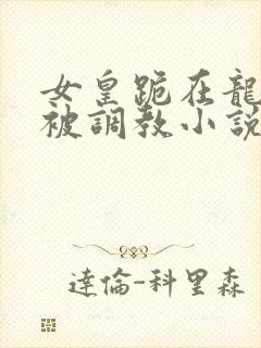 女皇跪在龙椅前被调教小说