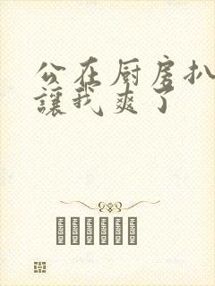 公在厨房扒开腿让我爽了