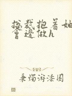 总裁抱着她边开会边做h