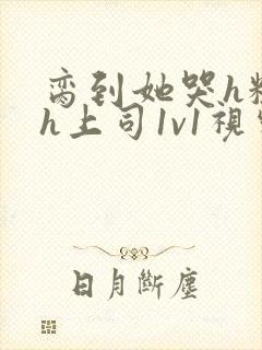 脔到她哭h粗话h上司1v1视频