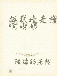 总裁边走楼梯嗯啊吃奶