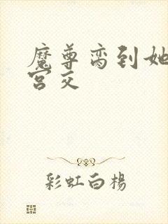 魔尊脔到她哭h宫交