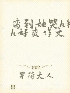 脔到她哭h粗话h好爽作文