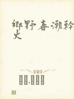 乡野春潮干柴烈火