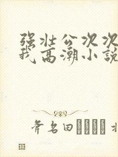 强壮公次次弄得我高潮小说