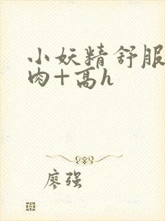 小妖精舒服吗+肉+高h