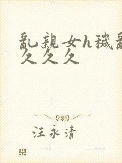 乱亲女h秽乱长久久久