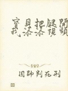 宝贝把腿开大让我添添视频