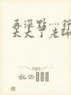 再深点灬舒服灬太大了老师