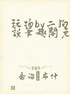 玩物by二狗小说笔趣阁免费阅读