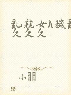 乱亲女h秽乱长久久久