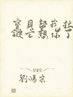 宝贝帮我拉开拉链它想你了视频