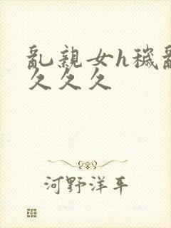 乱亲女h秽乱长久久久