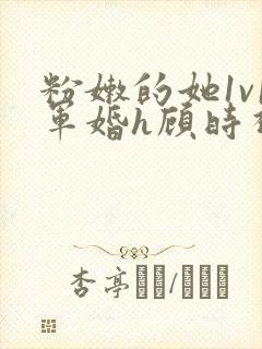 粉嫩的她1v1军婚h顾时视频