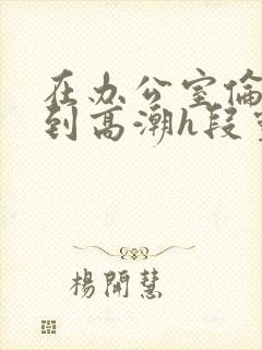 在办公室伦流澡到高潮h段灵兮