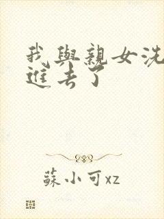 我与亲女洗澡时进去了