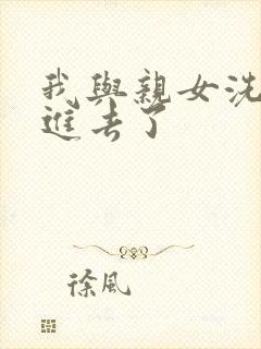 我与亲女洗澡时进去了