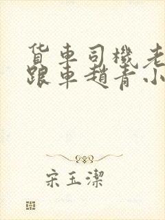 货车司机老周和跟车赵青小明