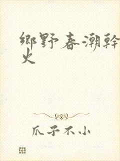 乡野春潮干柴烈火