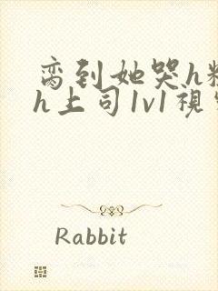 脔到她哭h粗话h上司1v1视频