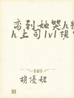 脔到她哭h粗话h上司1v1视频