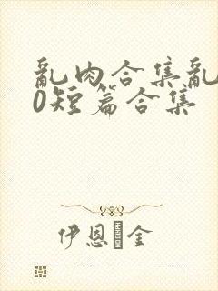 乱肉合集乱500短篇合集