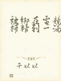 被绑在电竞椅上榨精到一滴不剩