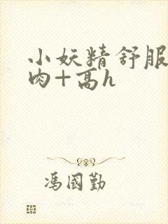 小妖精舒服吗+肉+高h