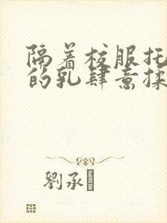 隔着校服托住她的乳肆意揉搓