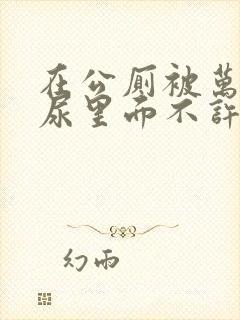 在公厕被万人C尿里面不许漏出来