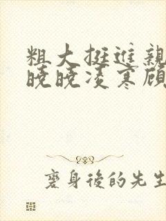 粗大挺进亲女h晓晓凌寒顾晓晓