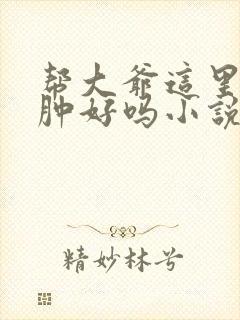 帮大爷这里消消肿好吗小说