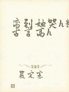 脔到她哭h粗话古言高h