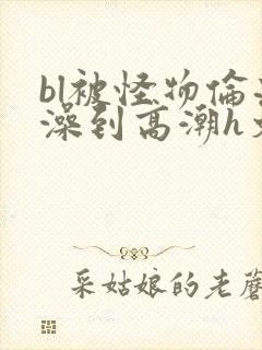 bl被怪物伦流澡到高潮h文