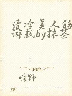 清冷美人的神奇游戏by抹茶冰沙txt