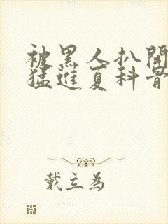 被黑人扒开双腿猛进夏科骨科