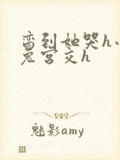 脔到她哭h小白兔宫交h