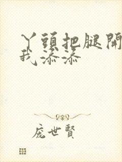 丫头把腿开大让我添添