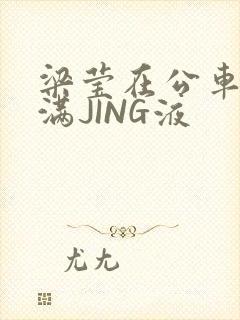 梁莹在公车被灌满JING液