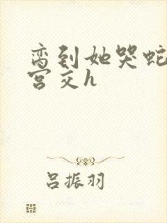 脔到她哭蛇双根宫交h